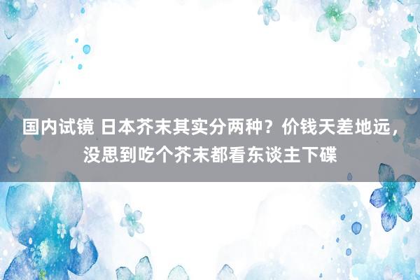 国内试镜 日本芥末其实分两种？价钱天差地远，没思到吃个芥末都看东谈主下碟