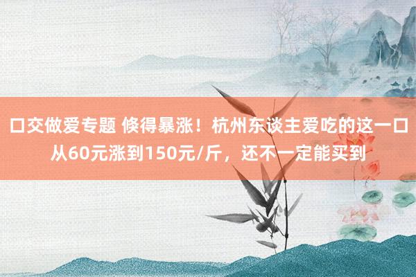 口交做爱专题 倏得暴涨！杭州东谈主爱吃的这一口从60元涨到150元/斤，还不一定能买到