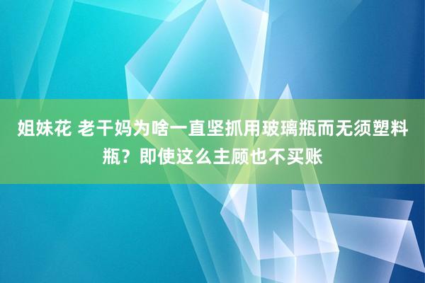 姐妹花 老干妈为啥一直坚抓用玻璃瓶而无须塑料瓶？即使这么主顾也不买账