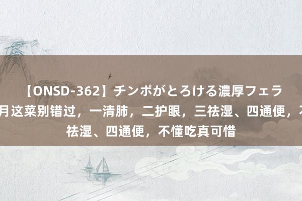 【ONSD-362】チンポがとろける濃厚フェラチオ4時間 7月这菜别错过，一清肺，二护眼，三祛湿、四通便，不懂吃真可惜