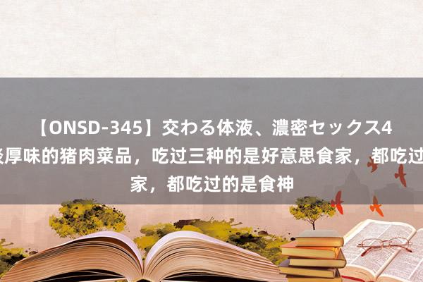 【ONSD-345】交わる体液、濃密セックス4時間 五谈厚味的猪肉菜品，吃过三种的是好意思食家，都吃过的是食神