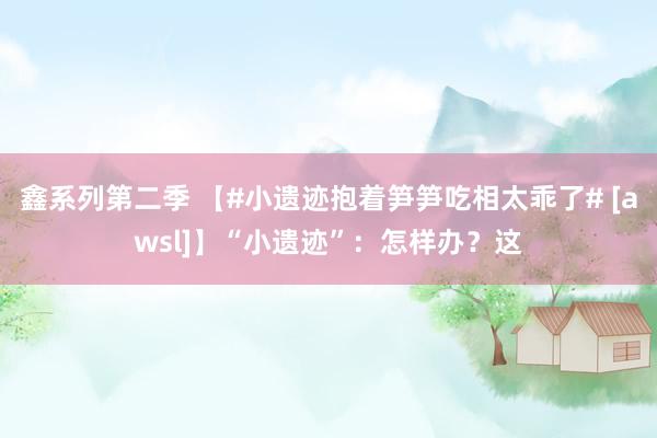 鑫系列第二季 【#小遗迹抱着笋笋吃相太乖了# [awsl]】“小遗迹”：怎样办？这