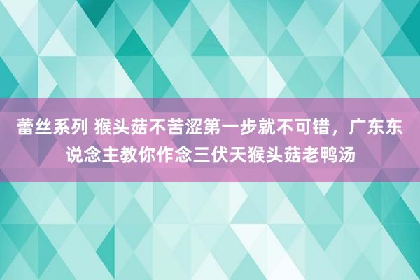 蕾丝系列 猴头菇不苦涩第一步就不可错，广东东说念主教你作念三伏天猴头菇老鸭汤