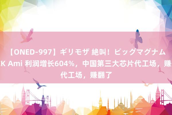 【ONED-997】ギリモザ 絶叫！ビッグマグナムFUCK Ami 利润增长604%，中国第三大芯片代工场，赚翻了