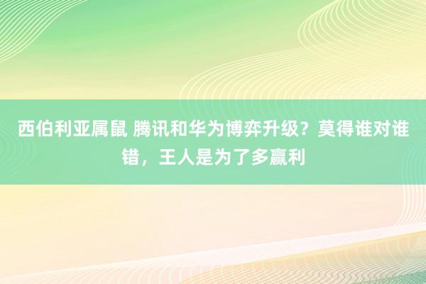 西伯利亚属鼠 腾讯和华为博弈升级？莫得谁对谁错，王人是为了多赢利