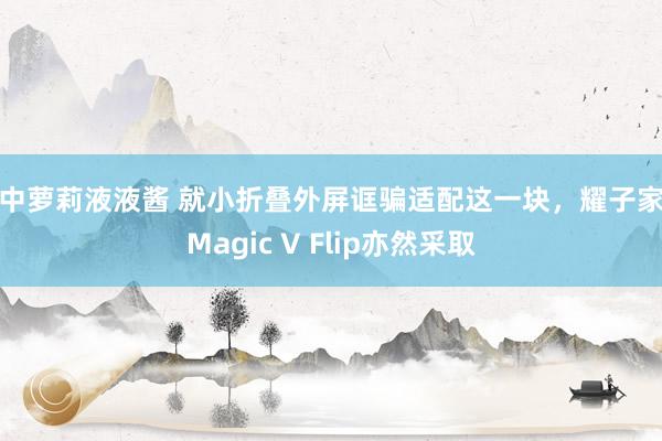 初中萝莉液液酱 就小折叠外屏诓骗适配这一块，耀子家的Magic V Flip亦然采取