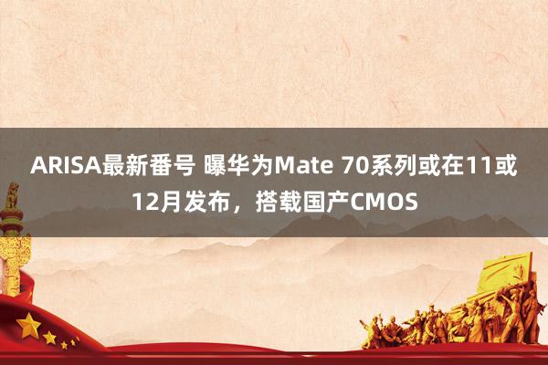 ARISA最新番号 曝华为Mate 70系列或在11或12月发布，搭载国产CMOS