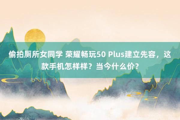 偷拍厕所女同学 荣耀畅玩50 Plus建立先容，这款手机怎样样？当今什么价？