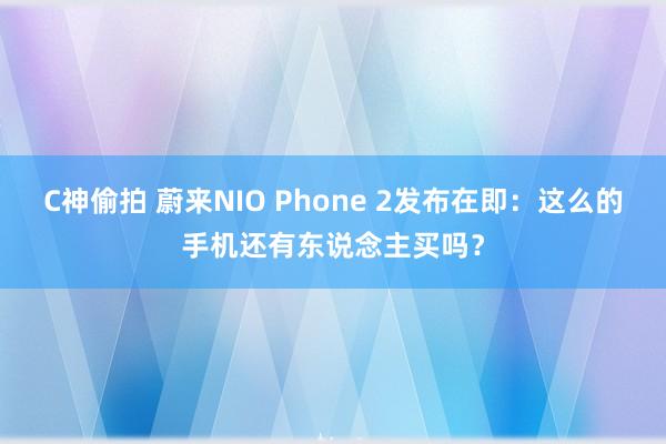 C神偷拍 蔚来NIO Phone 2发布在即：这么的手机还有东说念主买吗？