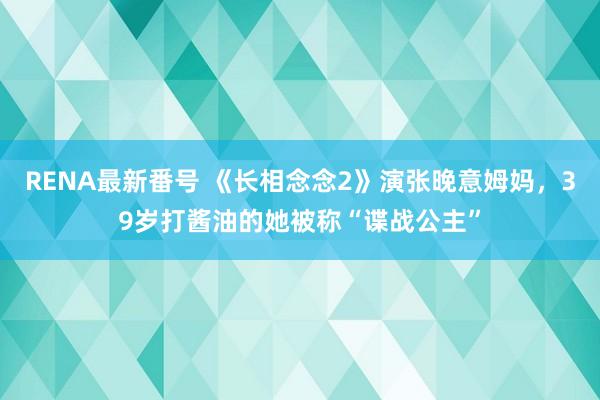 RENA最新番号 《长相念念2》演张晚意姆妈，39岁打酱油的她被称“谍战公主”