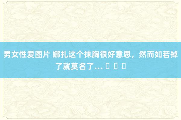 男女性爱图片 娜扎这个抹胸很好意思，然而如若掉了就莫名了… ​​​