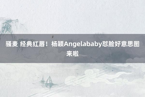 骚麦 经典红唇！杨颖Angelababy怼脸好意思图来啦