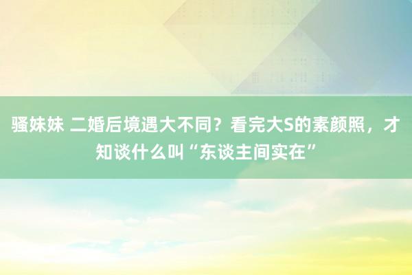 骚妹妹 二婚后境遇大不同？看完大S的素颜照，才知谈什么叫“东谈主间实在”