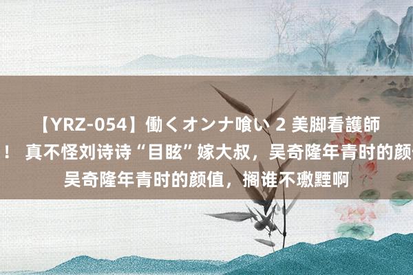 【YRZ-054】働くオンナ喰い 2 美脚看護師を食い散らかす！！ 真不怪刘诗诗“目眩”嫁大叔，吴奇隆年青时的颜值，搁谁不璷黫啊