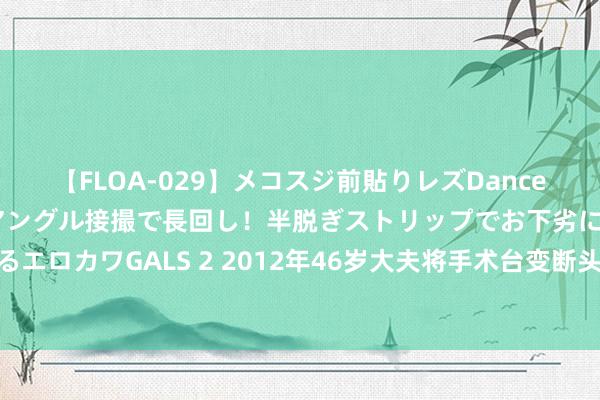 【FLOA-029】メコスジ前貼りレズDance オマ○コ喰い込みをローアングル接撮で長回し！半脱ぎストリップでお下劣にケツをシェイクするエロカワGALS 2 2012年46岁大夫将手术台变断头台，38台手术2一火33伤后果让东说念主震怒