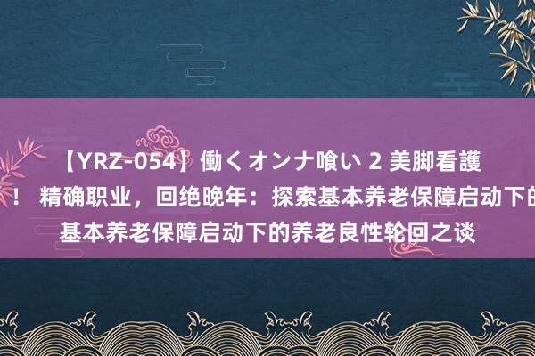 【YRZ-054】働くオンナ喰い 2 美脚看護師を食い散らかす！！ 精确职业，回绝晚年：探索基本养老保障启动下的养老良性轮回之谈