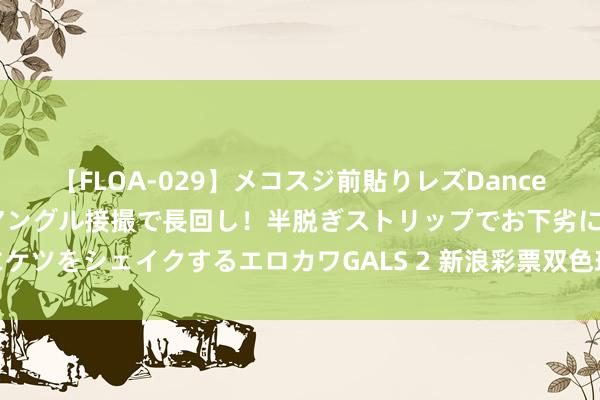 【FLOA-029】メコスジ前貼りレズDance オマ○コ喰い込みをローアングル接撮で長回し！半脱ぎストリップでお下劣にケツをシェイクするエロカワGALS 2 新浪彩票双色球名家第24086期推选汇总