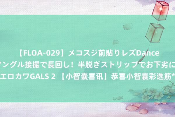 【FLOA-029】メコスジ前貼りレズDance オマ○コ喰い込みをローアングル接撮で長回し！半脱ぎストリップでお下劣にケツをシェイクするエロカワGALS 2 【小智囊喜讯】恭喜小智囊彩选筋**同学，2024年山东省市彩选笔试77分胜利进面