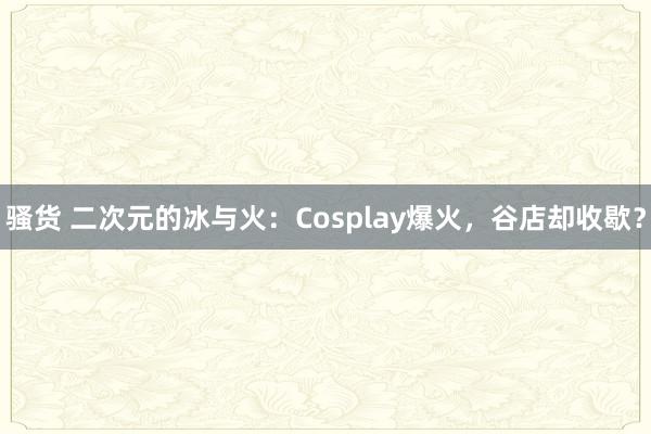 骚货 二次元的冰与火：Cosplay爆火，谷店却收歇？