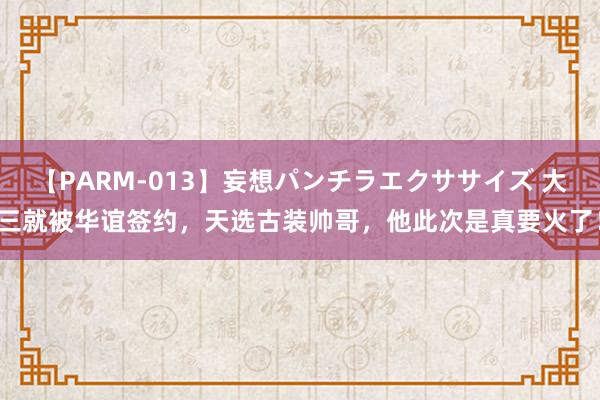 【PARM-013】妄想パンチラエクササイズ 大三就被华谊签约，天选古装帅哥，他此次是真要火了！