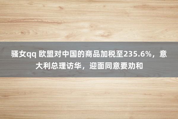 骚女qq 欧盟对中国的商品加税至235.6%，意大利总理访华，迎面同意要劝和