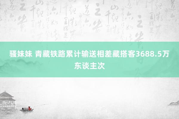 骚妹妹 青藏铁路累计输送相差藏搭客3688.5万东谈主次