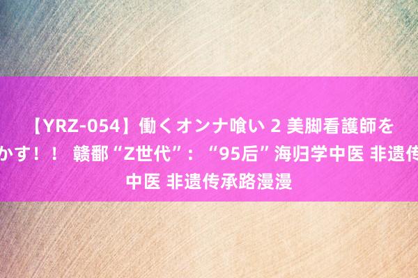 【YRZ-054】働くオンナ喰い 2 美脚看護師を食い散らかす！！ 赣鄱“Z世代”：“95后”海归学中医 非遗传承路漫漫