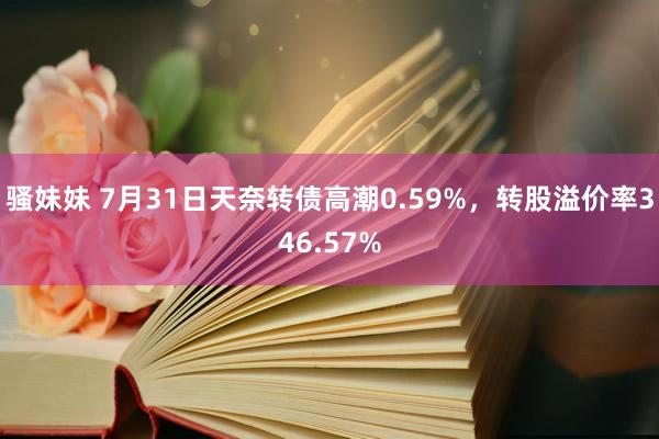 骚妹妹 7月31日天奈转债高潮0.59%，转股溢价率346.57%