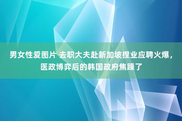 男女性爱图片 去职大夫赴新加坡捏业应聘火爆，医政博弈后的韩国政府焦躁了