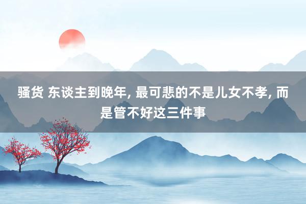 骚货 东谈主到晚年， 最可悲的不是儿女不孝， 而是管不好这三件事