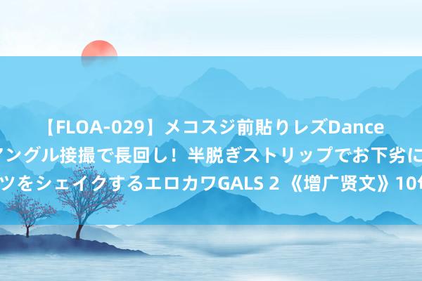 【FLOA-029】メコスジ前貼りレズDance オマ○コ喰い込みをローアングル接撮で長回し！半脱ぎストリップでお下劣にケツをシェイクするエロカワGALS 2 《增广贤文》10句格言，常读常新，受益毕生！