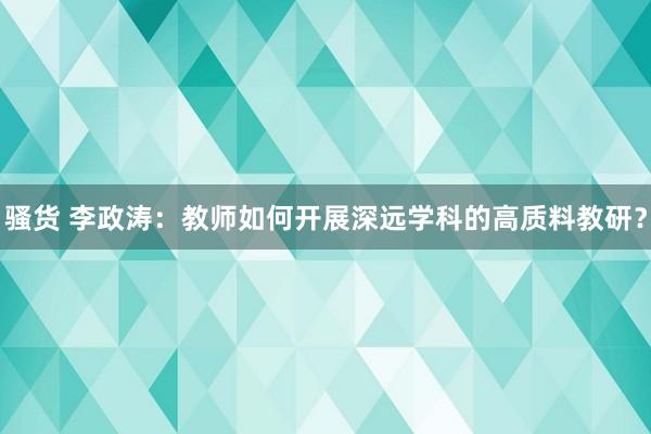 骚货 李政涛：教师如何开展深远学科的高质料教研？