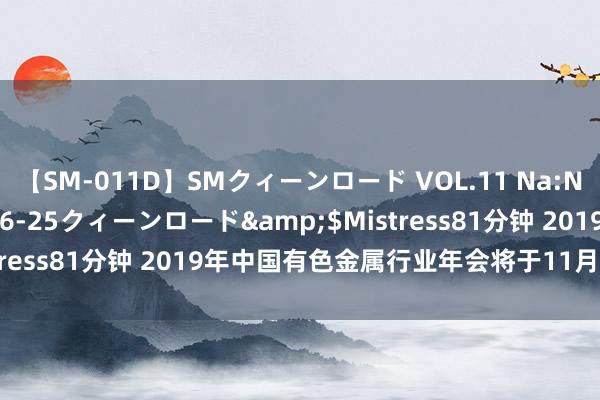 【SM-011D】SMクィーンロード VOL.11 Na:Na</a>2013-06-25クィーンロード&$Mistress81分钟 2019年中国有色金属行业年会将于11月末在沪召开