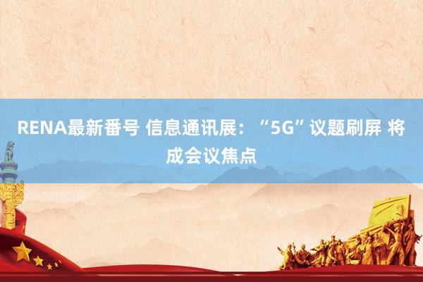 RENA最新番号 信息通讯展：“5G”议题刷屏 将成会议焦点