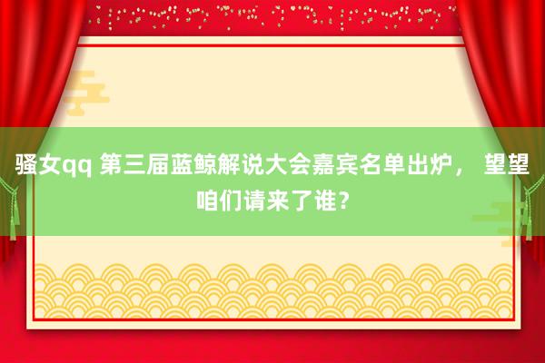 骚女qq 第三届蓝鲸解说大会嘉宾名单出炉， 望望咱们请来了谁？