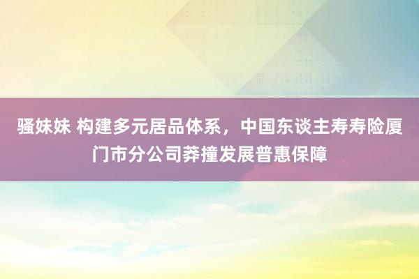 骚妹妹 构建多元居品体系，中国东谈主寿寿险厦门市分公司莽撞发展普惠保障