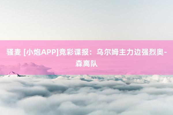 骚麦 [小炮APP]竞彩谍报：乌尔姆主力边强烈奥-森离队