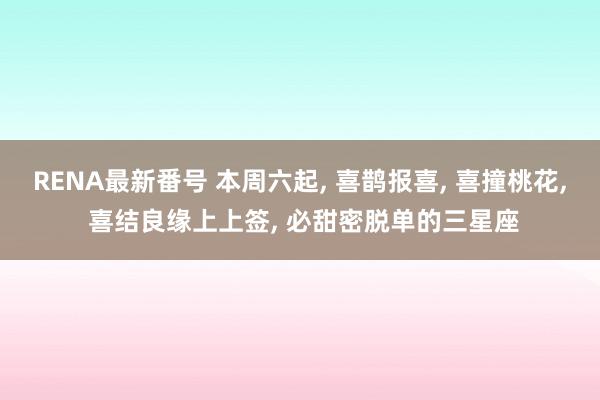 RENA最新番号 本周六起， 喜鹊报喜， 喜撞桃花， 喜结良缘上上签， 必甜密脱单的三星座