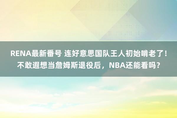 RENA最新番号 连好意思国队王人初始啃老了！不敢遐想当詹姆斯退役后，NBA还能看吗？