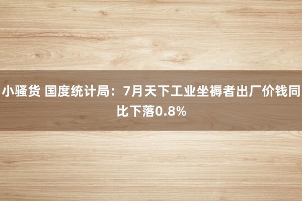 小骚货 国度统计局：7月天下工业坐褥者出厂价钱同比下落0.8%