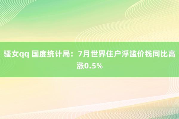 骚女qq 国度统计局：7月世界住户浮滥价钱同比高涨0.5%