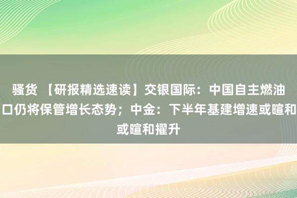 骚货 【研报精选速读】交银国际：中国自主燃油车出口仍将保管增长态势；中金：下半年基建增速或暄和擢升