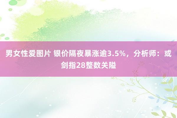 男女性爱图片 银价隔夜暴涨逾3.5%，分析师：或剑指28整数关隘