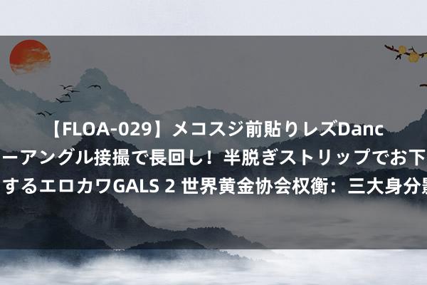 【FLOA-029】メコスジ前貼りレズDance オマ○コ喰い込みをローアングル接撮で長回し！半脱ぎストリップでお下劣にケツをシェイクするエロカワGALS 2 世界黄金协会权衡：三大身分影响黄金走势 不笃定性和事件风险的上升提振市集格局