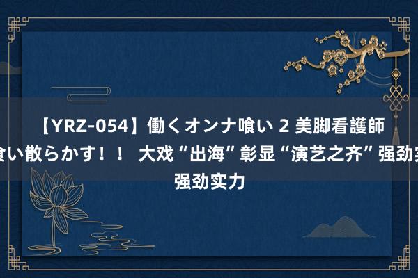 【YRZ-054】働くオンナ喰い 2 美脚看護師を食い散らかす！！ 大戏“出海”彰显“演艺之齐”强劲实力