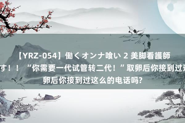 【YRZ-054】働くオンナ喰い 2 美脚看護師を食い散らかす！！ “你需要一代试管转二代！”取卵后你接到过这么的电话吗?