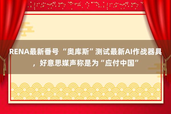 RENA最新番号 “奥库斯”测试最新AI作战器具，好意思媒声称是为“应付中国”