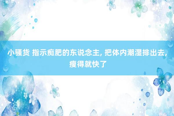 小骚货 指示痴肥的东说念主， 把体内潮湿排出去， 瘦得就快了