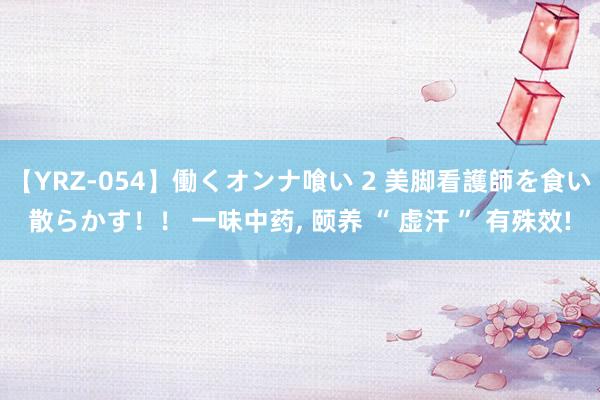 【YRZ-054】働くオンナ喰い 2 美脚看護師を食い散らかす！！ 一味中药， 颐养 “ 虚汗 ” 有殊效!