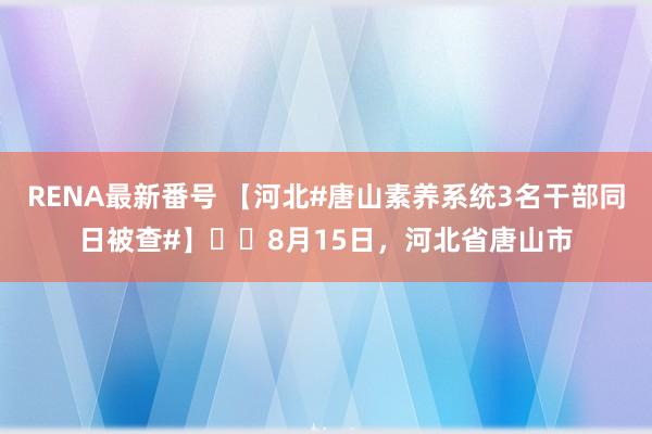 RENA最新番号 【河北#唐山素养系统3名干部同日被查#】​​8月15日，河北省唐山市